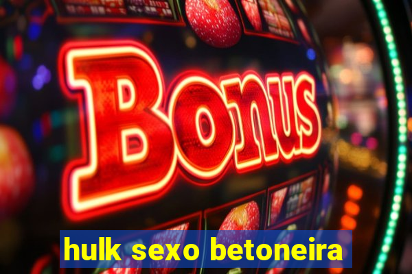 hulk sexo betoneira